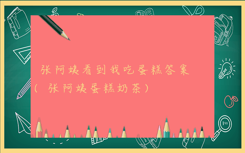 张阿姨看到我吃蛋糕答案 (张阿姨蛋糕奶茶)